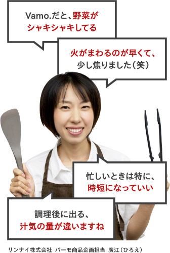 Vamo.だと野菜がシャキシャキしてる。火がまわるのが早くて、少し焦りました（笑）忙しいときは特に、時短になっていい。調理後に出る、汁気の量が違いますね。