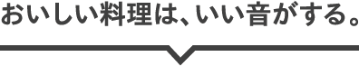 おいしい料理は、いい音がする。