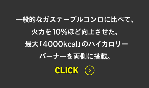 一般的なガステーブルコンロに比べて、火力を10％ほど向上させた、最大「4000kcal」のハイカロリーバーナーを両側に搭載。