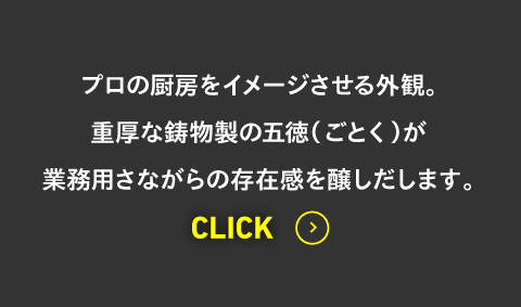 プロの厨房をイメージさせる外観。重厚な鋳物製の五徳（ごとく）が業務用さながらの存在感を醸しだします。