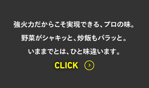 強火力だからこそ実現できる、プロの味。野菜がシャキッと、炒飯もパラッと。いままでとは、ひと味違います。