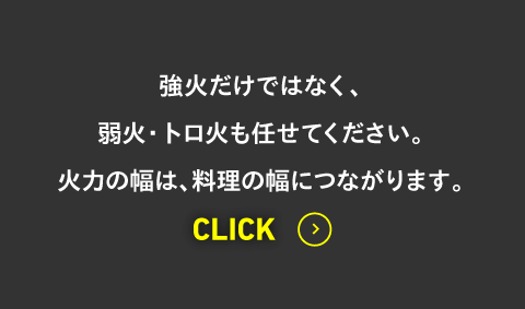 強火だけではなく、弱火・トロ火も任せてください。火力の幅は、料理の幅につながります。