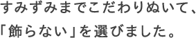 すみずみまでこだわりぬいて、「飾らない」を選びました。