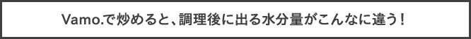 Vamo.で炒めると、調理後に出る水分量がこんなに違う！