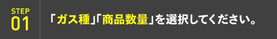 STEP01：「ガス種」「商品数量」を選択してください。