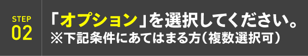 STEP02：「オプション」を選択してください。※下記条件にあてはまる方（複数選択可）