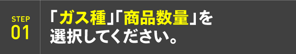 STEP01：「ガス種」「商品数量」を選択してください。